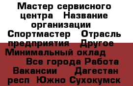 Мастер сервисного центра › Название организации ­ Спортмастер › Отрасль предприятия ­ Другое › Минимальный оклад ­ 26 000 - Все города Работа » Вакансии   . Дагестан респ.,Южно-Сухокумск г.